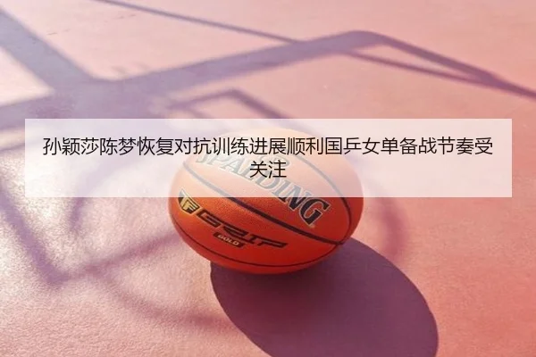 孙颖莎陈梦恢复对抗训练进展顺利国乒女单备战节奏受关注