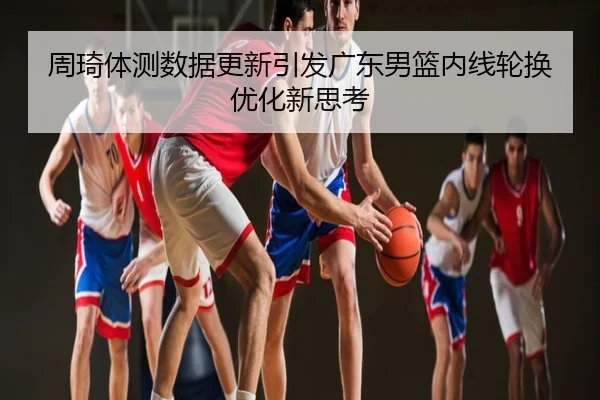 周琦体测数据更新引发广东男篮内线轮换优化新思考