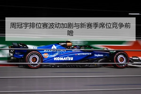 周冠宇排位赛波动加剧与新赛季席位竞争前瞻