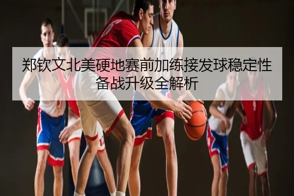 郑钦文北美硬地赛前加练接发球稳定性备战升级全解析