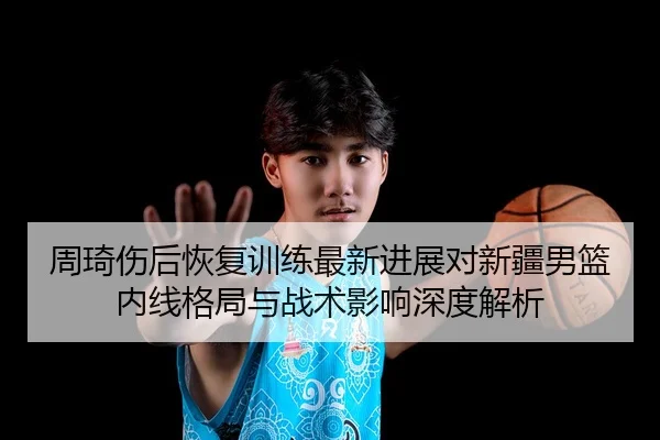 周琦伤后恢复训练最新进展对新疆男篮内线格局与战术影响深度解析